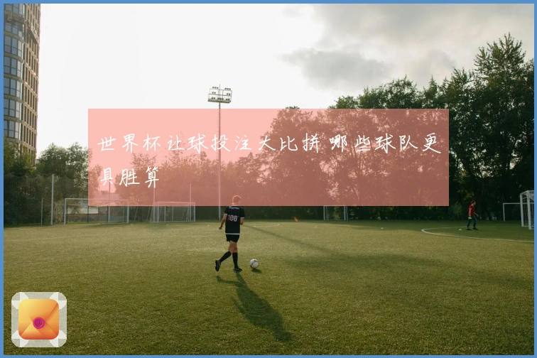 世界杯让球投注大比拼 哪些球队更具胜算