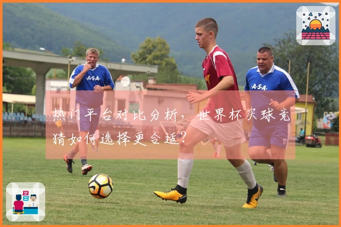 热门平台对比分析，世界杯买球竞猜如何选择更合适？